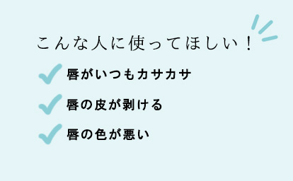 こんな人に使ってほしい！
○唇がいつもカサカサ
○唇の皮が剥ける
○唇の色が悪い
