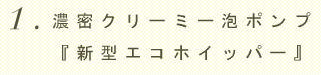 1.濃密クリーミー泡ポンプ『新型エコホイッパー』