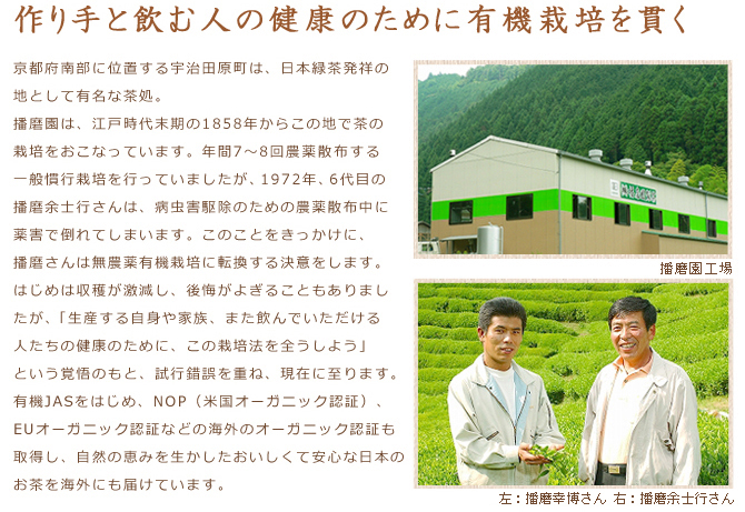 【作り手と飲む人の健康のために有機栽培を貫く】京都府南部に位置する宇治田原町は、日本緑茶発祥の地として有名な茶処。播磨園は、江戸時代末期の1858年からこの地で茶の栽培をおこなっています。
　年間7～8回農薬散布する一般慣行栽培を行っていましたが、1972年、6代目の播磨余士行さんは、病虫害駆除のための農薬散布中に薬害で倒れてしまいます。このことをきっかけに、播磨さんは無農薬有機栽培に転換する決意をします。はじめは収穫が激減し、後悔がよぎることもありましたが、「生産する自身や家族、また飲んでいただける人たちの健康のために、この栽培法を全うしよう」という覚悟のもと、試行錯誤を重ね、現在に至ります。
　有機JASをはじめ、NOP（米国オーガニック認証）、EUオーガニック認証などの海外のオーガニック認証も取得し、自然の恵みを生かしたおいしくて安心な日本のお茶を海外にも届けています。
