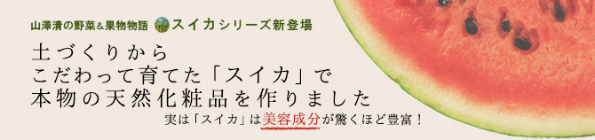 山澤清の野菜＆果物物語　スイカシリーズ新登場
土づくりからこだわって育てた「スイカ」で
本物の天然化粧品を作りました
実は「スイカ」は美容成分が驚くほど豊富！
