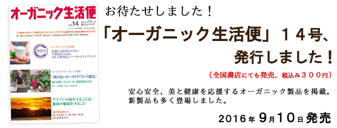
「オーガニック生活便」１４号、発行しました！
（全国書店にても発売、税込み３００円）

安心安全、美と健康を応援するオーガニック製品を掲載。
新製品も多く登場しました。

１４号をお求めの方は、編集部宛てにメールまたは電話で。
