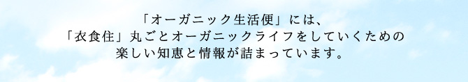 「オーガニック生活便」には、
「衣食住」丸ごとオーガニックライフをしていくための
楽しい知恵と情報が詰まっています。
