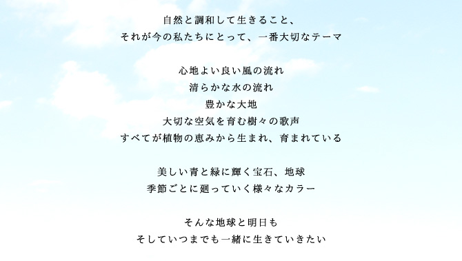 自然と調和して生きること、
それが今の私たちにとって、一番大切なテーマ

心地よい良い風の流れ
清らかな水の流れ
豊かな大地
大切な空気を育む樹々の歌声
すべてが植物の恵みから生まれ、育まれている

美しい青と緑に輝く宝石、地球
季節ごとに廻っていく様々なカラー

そんな地球と明日も
そしていつまでも一緒に生きていきたい

オーガニックライフ
それは地球と調和して一緒に生きるためのマナー
そして私たちが、安心して楽しく生きるためのライフスタイルです
