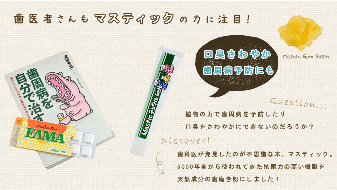 歯医者さんもマスティックの力に注目！
      口臭爽やか。歯周病予防にも。
      「植物の力で歯周病を予防したり口臭を爽やかにできないのだろうか？歯医者が発見したのが不思議な木、マスティック。５０００年前から使われてきた抗菌力の高い樹脂を天然成分の歯磨き粉にしました！」