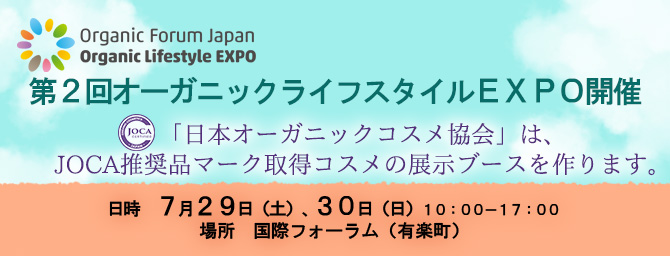 第２回オーガニックライフスタイルEXPO開催
「日本オーガニックコスメ協会」は、
JOCA推奨品マーク取得コスメの展示ブースを作ります。

日時　７月２９日（土）、３０日（日）１０：００－１７：００
場所　国際フォーラム（有楽町）
