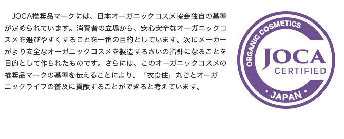 この推奨品マークは、消費者の立場から、安心安全なオーガニックコスメを選びやすくすることを一番の目的としています。次にメーカーがより安全なオーガニックコスメを製造するさいの指針になることを目的として作られたものです。さらには、このオーガニックコスメの推奨品マークの基準を伝えることにより、「衣食住」丸ごとオーガニックライフの普及に貢献することができると考えています。