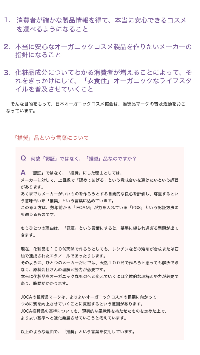 1　消費者が確かな製品情報を得て、本当に安心できるコスメを選べるようになること

2　化粧品成分についてわかる消費者が増えることによって、それをきっかけにして、「衣食住」オーガニックなライフスタイルを普及させていくこと

そんな目的をもって、日本オーガニックコスメ協会は、推奨品マークの普及活動をおこなっています。
