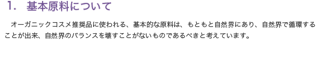 1	基本原料について

オーガニックコスメ推奨品に使われる、基本的な原料は、もともと自然界にあり、自然界で循環することが出来、自然界のバランスを壊すことがないものであるべきと考えています。
