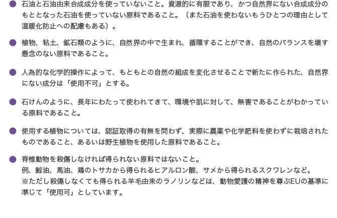 ●石油と石油由来合成成分を使っていないこと。資源的に有限であり、かつ自然界にない合成成分のもととなった石油を使っていない原料であること。（また石油を使わないもうひとつの理由として温暖化防止への配慮もある）。


●植物、粘土、鉱石類のように、自然界の中で生まれ、循環することができ、自然のバランスを壊す懸念のない原料であること。

●人為的な化学的操作によって、もともとの自然の組成を変化させることで新たに作られた、自然界にない成分は「使用不可」とする。

●石けんのように、長年にわたって使われてきて、環境や肌に対して、無害であることがわかっている原料であること。


●使用する植物については、認証取得の有無を問わず、実際に農薬や化学肥料を使わずに栽培されたものであること、あるいは野生植物を使用した原料であること。

●脊椎動物を殺傷しなければ得られない原料ではないこと。
例）鯨油、馬油、鶏のトサカから得られるヒアルロン酸、サメから得られるスクワレンなど。 
※ただし殺傷しなくても得られる羊毛由来のラノリンなどは、動物愛護の精神を尊ぶEUの基準に準じて使用可としています。
