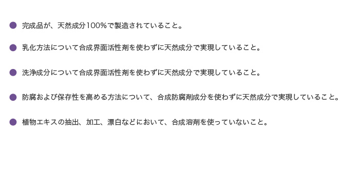 ●完成品が、天然成分100％で製造されていること。

●乳化方法について合成界面活性剤を使わずに天然成分で実現していること。

●洗浄成分について合成界面活性剤を使わずに天然成分で実現していること。

●防腐および保存性を高める方法について、合成防腐剤成分を使わずに天然成分で実現していること。


●植物エキスの抽出、加工、漂白などにおいて、合成溶剤を使っていないこと。
