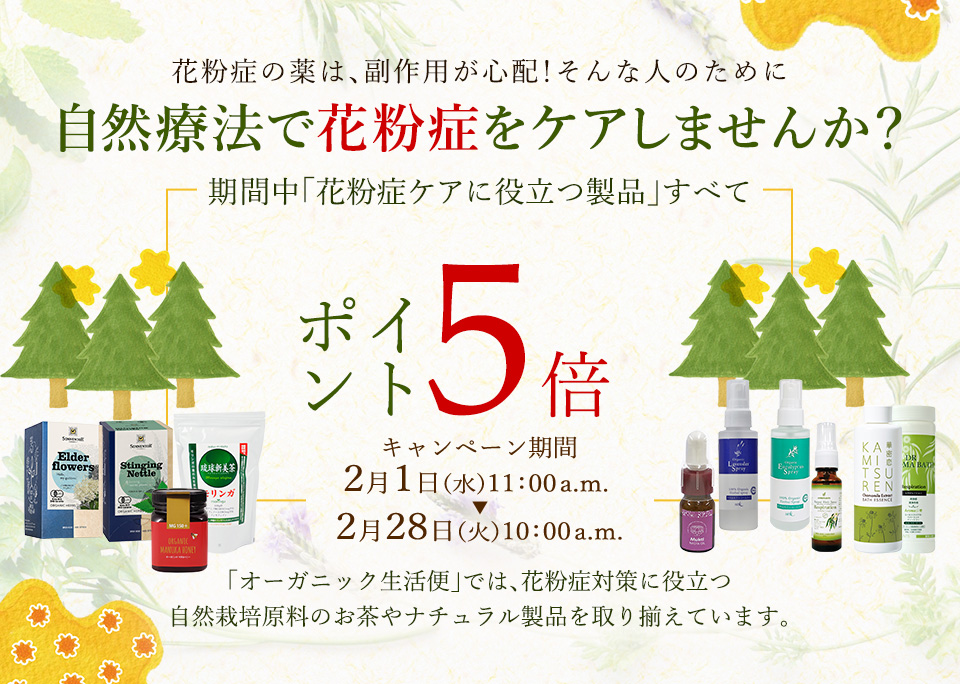 花粉症の薬は、副作用が心配！そんな人のために自然療法で花粉症をケアしませんか？期間中「花粉症ケアに役立つ製品」すべてポイ
ント5倍　キャンペーン期間2月1日(水)11：00a.m. ～2月28日(火)10：00a.m.
オーガニック生活便」では、花粉症対策に役立つ
自然栽培原料のお茶やナチュラル製品を取り揃えています。