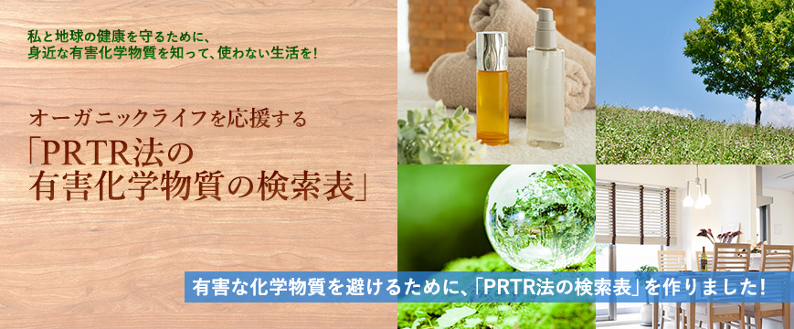 
私と地球の健康を守るために、
身近な有害化学物質を知って、使わない生活を！
オーガニックライフを応援する
「PRTR法の有害化学物質の検索表」

有害な化学物質を避けるために、「PRTR法の検索表」を作りました！



