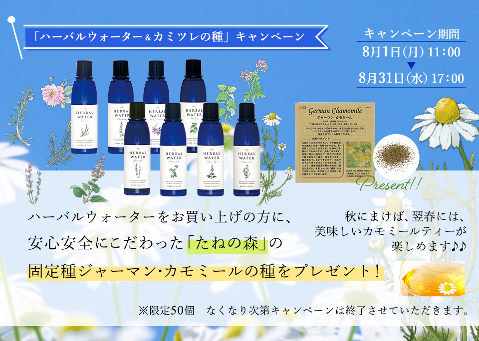 「ハーバルウォーター＆カミツレの種」キャンペーン
ハーバルウォーターをお買い上げの方に、
　安心安全にこだわった「たねの森」の固定種ジャーマン・カモミールの種をプレゼント！

秋にまけば、翌春には、美味しいカモミールティーが楽しめます♪♪

キャンペーン期間　８月１日（月）11：00～８月３１日（水）17：.00
　※限定５０個　なくなり次第キャンペーンは終了させていただきます。

