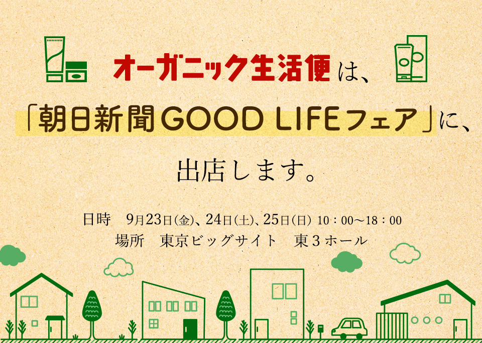 	「オーガニック生活便」は、

「朝日新聞GOOD　LIFEフェア」に、出店します。

日時　９月２３日（金）、２４日（土）、２５日（日）　１０：００～１８：００（最終日は17:00まで）

場所　東京ビッグサイト　東３ホール
