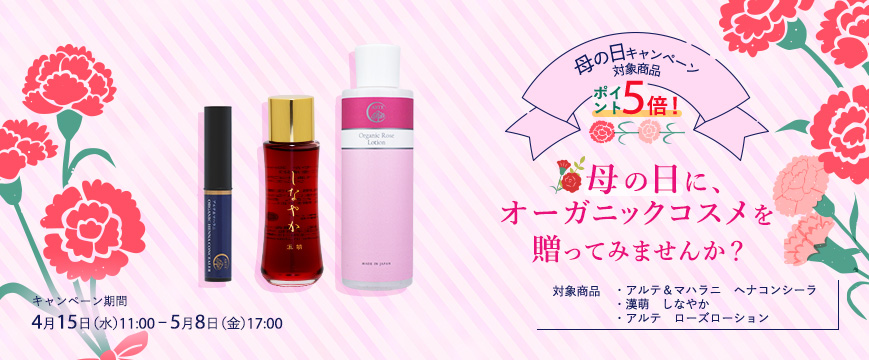 
母の日キャンペーン　　対象商品　ポイント５倍！
母の日に、オーガニックコスメを贈ってみませんか？
対象商品：・アルテ＆マハラニ　ヘナコンシーラ
　　　　　　　・漢萌　しなやか
　　　　　　　・アルテ　ローズローション
キャンペーン期間：４月１５日（水）11：00～５月８日（金）17：00




