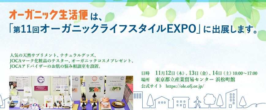 

「オーガニック生活便」は、
「第１1回オーガニックライフスタイルEXPO」に出展します。
人気の天然サプリメント、ナチュラルグッズ、JOCAマーク化粧品のテスター、オーガニックコスメプレゼント、JOCAアドバイザーのお肌の悩み相談室を設置。

日時　11月12日（木）、13日（金）、14日（土）　10:00～17:00
場所　東京都立産業貿易センター　浜松町館

⇒https://ole.ofj.or.jp/


