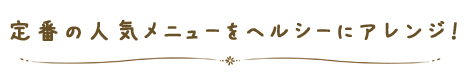 定番の人気メニューをヘルシーにアレンジ！