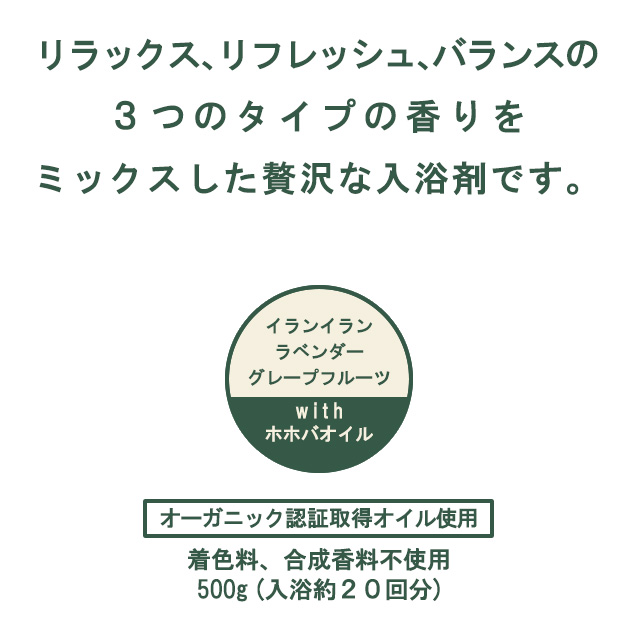 リラックス、リフレッシュ、バランスの３つのタイプの香りを
ミックスした贅沢な入浴剤です。
イランイラン　ラベンダー　グレープフルーツ　with　ホホバオイル
オーガニック認証取得オイル使用
着色料、合成香料不使用
500g (入浴約２０回分)