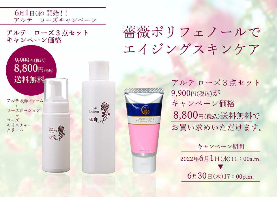 薔薇ポリフェノールでエイジングスキンケア
アルテ　ローズキャンペーン　
アルテ　ローズ３点セット　　9,900円（税込）が
アルテ 洗顔フォーム　+　ローズローション　＋　ローズモイスチャークリーム　
キャンペーン価格　8,800円（税込）送料無料　でお買い求めいただけます。
キャンペーン期間：　2022年6月1日（水）11：00a.m.～6月30日（木）17：00p.m.
