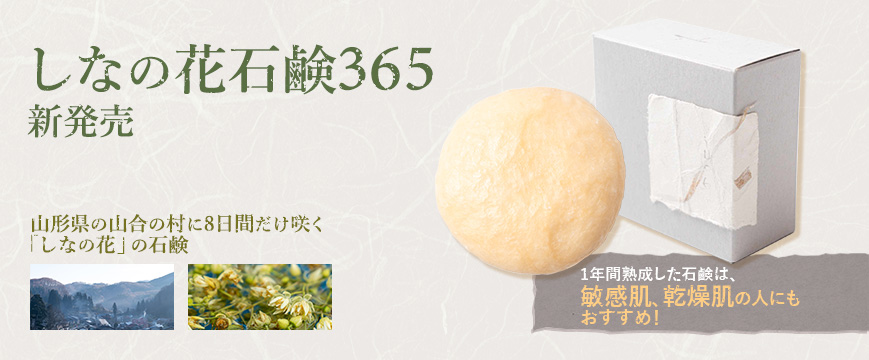 
しなの花石鹼365　新発売
山形県の山合の村に8日間だけ咲く「しなの花」の石鹸
1年間熟成した石鹸は、敏感肌、乾燥肌の人にもおすすめ！


