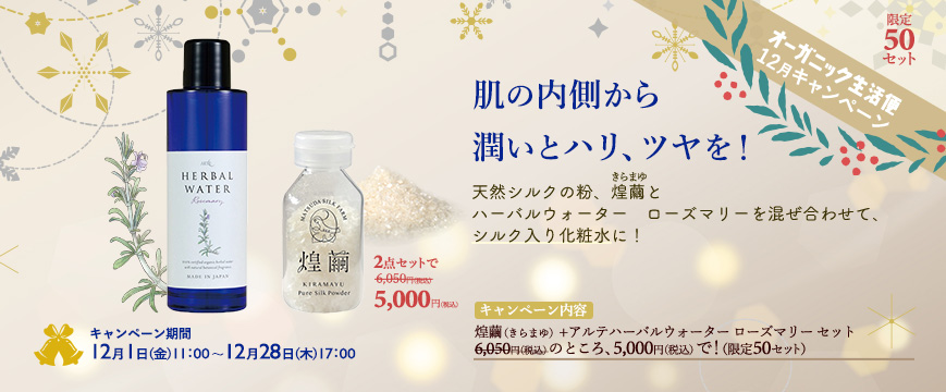

「オーガニック生活便」　１２月キャンペーン　

肌の内側から潤いとハリ、ツヤを！
天然シルクの粉、煌繭（きらまゆ）とハーバルウォーター　ローズマリー
を混ぜ合わせて、シルク入り化粧水に！　
キャンペーン内容：煌繭（きらまゆ）+アルテハーバルウォーター　ローズマリー　セット
6,050円（税込）のところ、5,000円（税込）で！　（限定50セット）
キャンペーン期間：12月1日（金）11：00～12月28日（木）17：00




