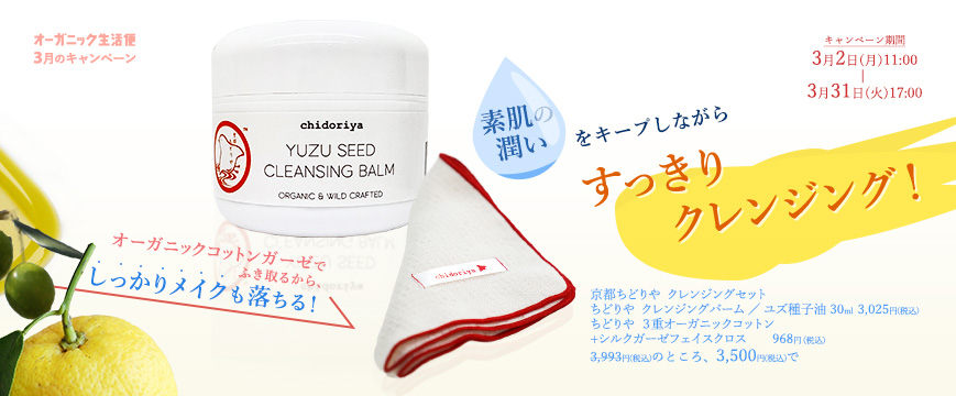 
オーガニック生活便
３月キャンペーン

オーガニックコットンガーゼでふき取るから 、しっかりメイクも落ちる！　 
素肌の潤いをキープしながら　すっきりクレンジング！

京都ちどりや　クレンジングセット
ちどりや　クレンジングバーム ／ ユズ種子油　30ml　　３０２５円（税込）
ちどりや ３重オーガニックコットン+シルクガーゼフェイスクロス　　968円 (税込)
3,993円（税込）のところ、3,500円（税込）で
　期間：3月2日（月）11：00～3月31日（火）17：00



