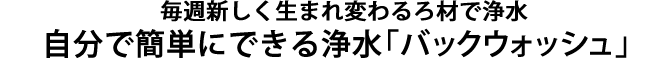 毎週新しく生まれ変わるろ材で浄水、自分で簡単にできる洗浄-バックウォッシュ