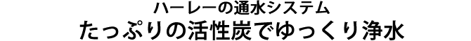 たっぷりの活性炭でゆっくり洗浄する、ハーレーの通水システム