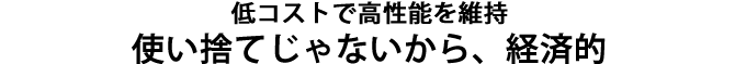 低コストで高性能を維持、使い捨てじゃないから経済的