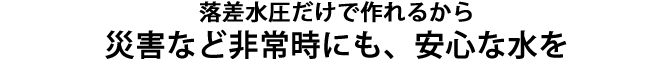 災害など非常時にも、落差水圧だけで、安心な水を作ることができます