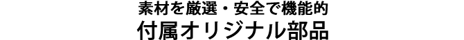 素材を厳選、安全で機能的な付属オリジナル部品