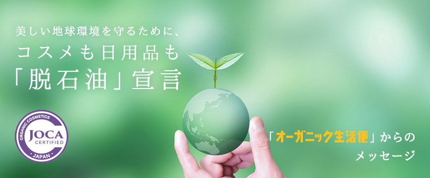 美しい地球環境を守るために、
コスメも日用品も「脱石油」宣言
「オーガニック生活便」からのメッセージ



